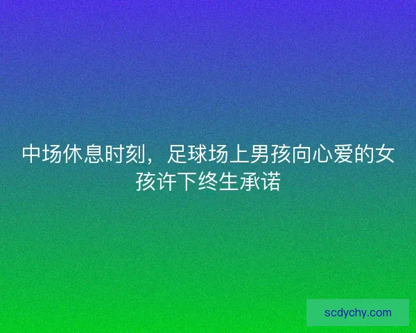 中场休息时刻，足球场上男孩向心爱的女孩许下终生承诺