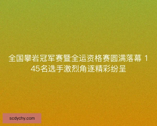 全国攀岩冠军赛暨全运资格赛圆满落幕 145名选手激烈角逐精彩纷呈