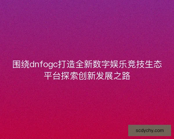 围绕dnfogc打造全新数字娱乐竞技生态平台探索创新发展之路