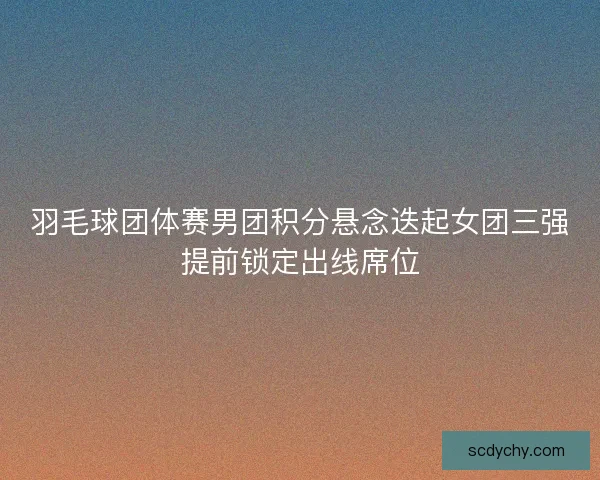 羽毛球团体赛男团积分悬念迭起女团三强提前锁定出线席位