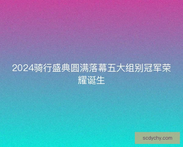 2024骑行盛典圆满落幕五大组别冠军荣耀诞生