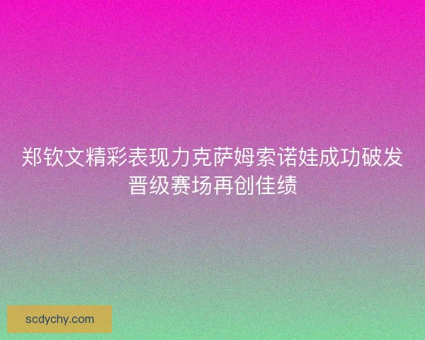 郑钦文精彩表现力克萨姆索诺娃成功破发晋级赛场再创佳绩