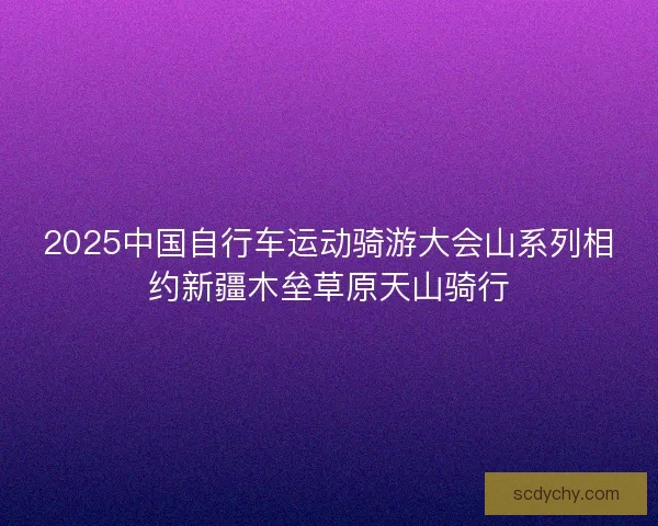 2025中国自行车运动骑游大会山系列相约新疆木垒草原天山骑行
