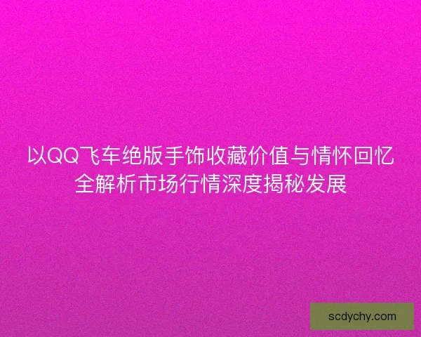 以QQ飞车绝版手饰收藏价值与情怀回忆全解析市场行情深度揭秘发展