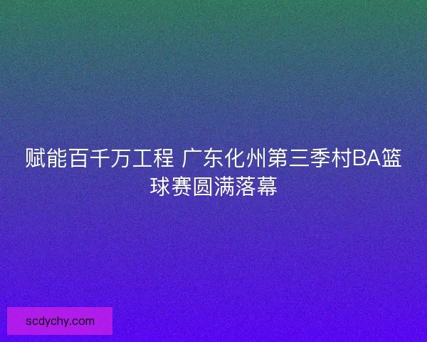 赋能百千万工程 广东化州第三季村BA篮球赛圆满落幕