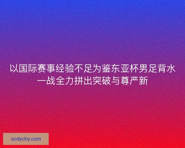 以国际赛事经验不足为鉴东亚杯男足背水一战全力拼出突破与尊严新