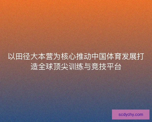 以田径大本营为核心推动中国体育发展打造全球顶尖训练与竞技平台
