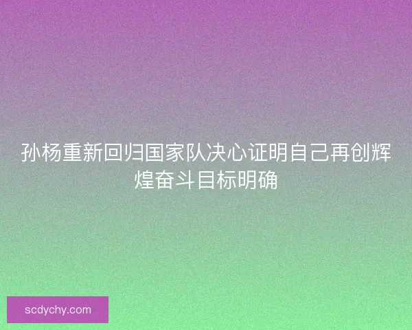 孙杨重新回归国家队决心证明自己再创辉煌奋斗目标明确