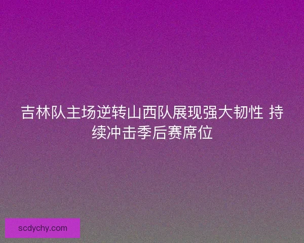 吉林队主场逆转山西队展现强大韧性 持续冲击季后赛席位