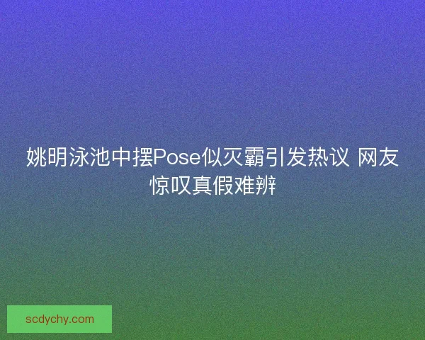 姚明泳池中摆Pose似灭霸引发热议 网友惊叹真假难辨
