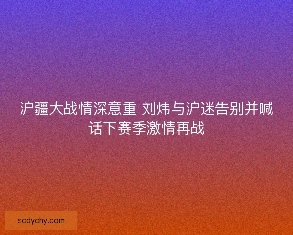 沪疆大战情深意重 刘炜与沪迷告别并喊话下赛季激情再战