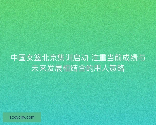 中国女篮北京集训启动 注重当前成绩与未来发展相结合的用人策略