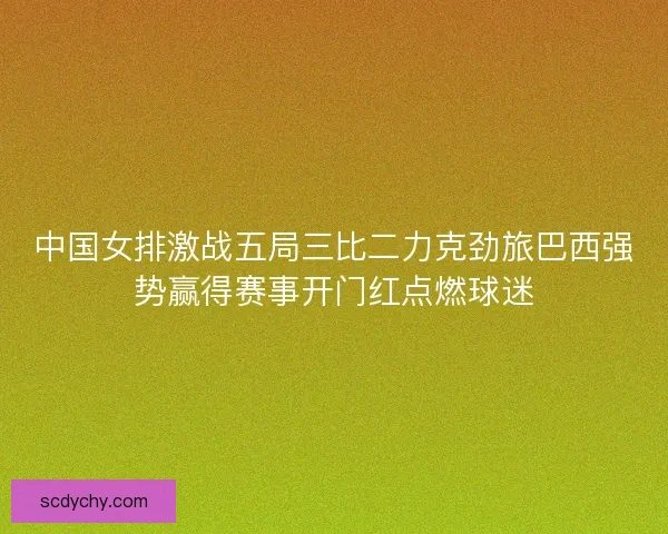 中国女排激战五局三比二力克劲旅巴西强势赢得赛事开门红点燃球迷